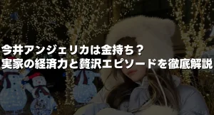 今井アンジェリカは金持ち？ 実家の経済力と贅沢エピソードを徹底解説