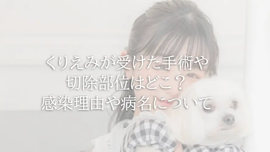 くりえみが受けた手術や切除部位はどこ？感染理由や病名について